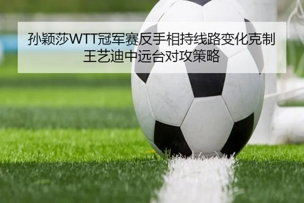 孙颖莎WTT冠军赛反手相持线路变化克制王艺迪中远台对攻策略