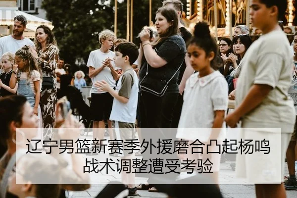 辽宁男篮新赛季外援磨合凸起杨鸣战术调整遭受考验