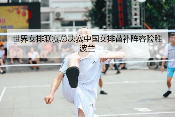 世界女排联赛总决赛中国女排替补阵容险胜波兰