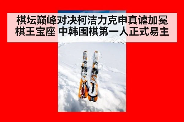 棋坛巅峰对决柯洁力克申真谑加冕棋王宝座 中韩围棋第一人正式易主